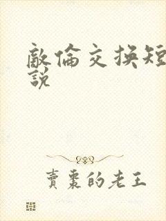 敌伦交换短篇小说