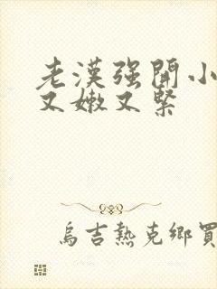 老汉强开小嫩苞又嫩又紧