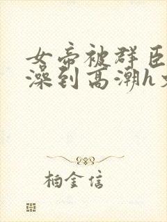 女帝被群臣伦流澡到高潮h文