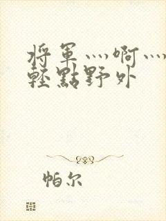 将军灬啊灬啊灬轻点野外