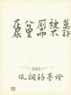 在公厕被万人C尿里面不许漏出来