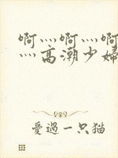 啊灬啊灬啊灬快灬高潮少妇小说