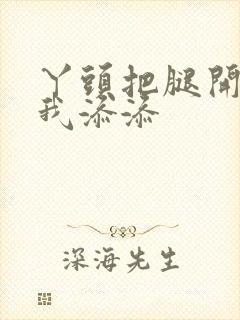 丫头把腿开大让我添添