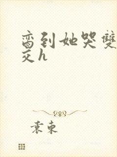 脔到她哭双根宫交h