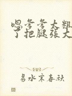 嗯爹爹太粗太长了把腿张大点