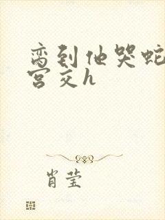 脔到他哭蛇双根宫交h