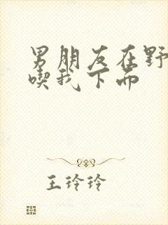 男朋友在野外猛吃我下面