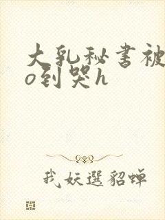 大乳秘书被cao到哭h