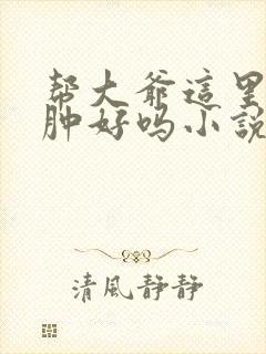 帮大爷这里消消肿好吗小说