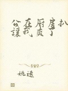 公在厨房扒开腿让我爽了