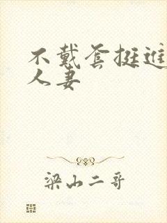 不戴套挺进朋友人妻