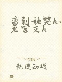 脔到她哭h小白兔宫交h