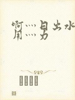 啊灬日出水了灬用灬力