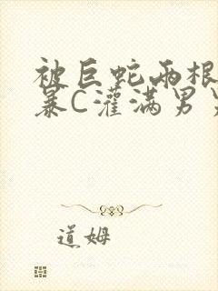 被巨蛇两根强制暴C灌满男男漫画