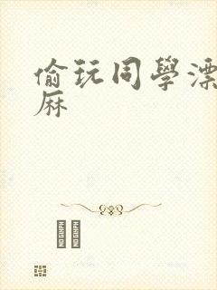 偷玩同学漂亮麻麻