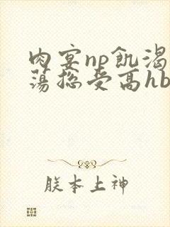 肉宴np饥渴放荡总受高hbl