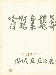 哈啊身体怎么变得越来越奇怪了