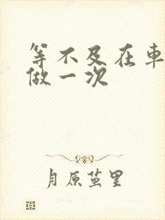 等不及在车里先做一次