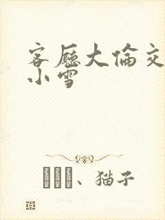 客厅大伦交侩h小雪