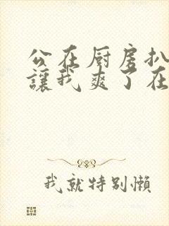 公在厨房扒开腿让我爽了在线观看