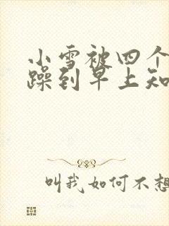 小雪被四个男人躁到早上知乎