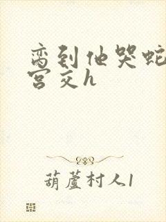 脔到他哭蛇双根宫交h