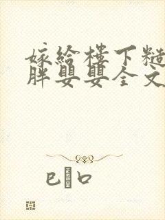 嫁给楼下糙汉后胖婴婴全文免费阅读