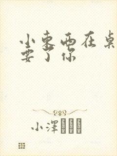 小东西在桌子上要了你