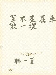 等不及在车里先做一次