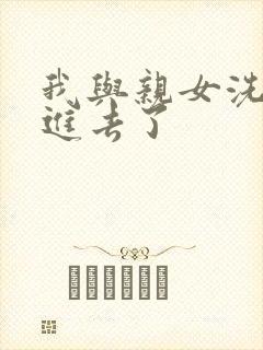 我与亲女洗澡时进去了