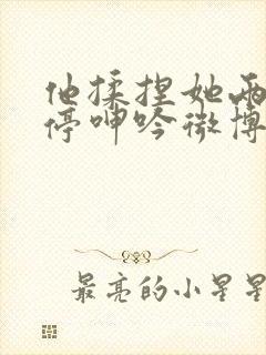 他揉捏她两乳不停呻吟微博