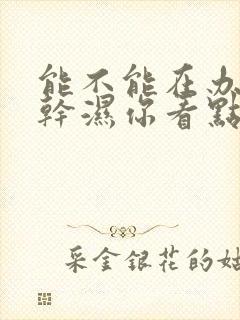 能不能在办公室干湿你看点