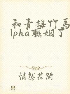 和青梅竹马的alpha联姻了 笔趣阁