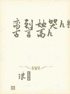 脔到她哭h粗话古言高h