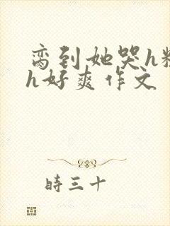 脔到她哭h粗话h好爽作文