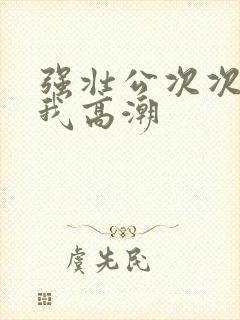 强壮公次次弄得我高潮