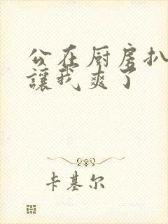 公在厨房扒开腿让我爽了