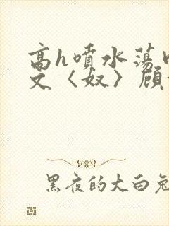 高h喷水荡肉欲文〈奴〉顾依依