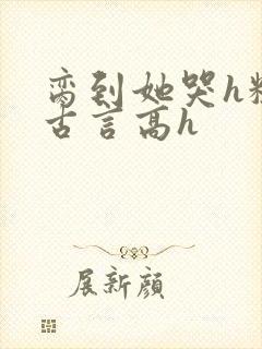 脔到她哭h粗话古言高h