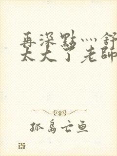 再深点灬舒服灬太大了老师