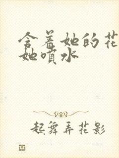 含着她的花蒂让她喷水