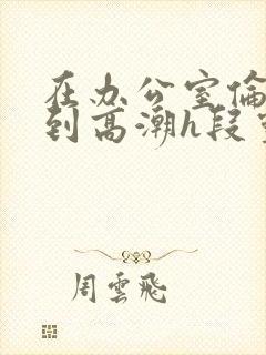 在办公室伦流澡到高潮h段灵兮