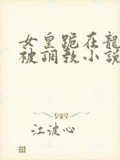 女皇跪在龙椅前被调教小说