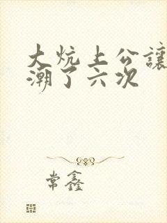 大炕上公让我高潮了六次