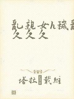 乱亲女h秽乱长久久久