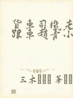 货车司机老周和跟车赵青小明