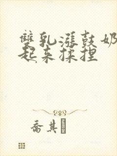 双乳涨鼓奶头翘起来揉捏