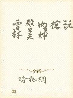 雪臀肉枪玩遍武林美妇