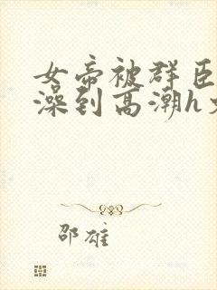 女帝被群臣伦流澡到高潮h文