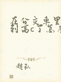 在公交车里c弄到高c了怎么办